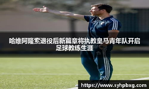 哈维阿隆索退役后新篇章将执教皇马青年队开启足球教练生涯